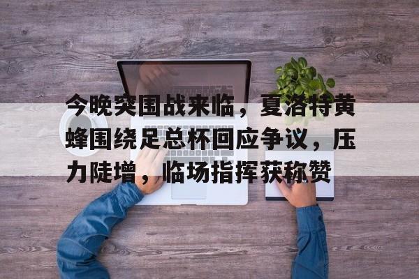 乐鱼体育-今晚突围战来临，夏洛特黄蜂围绕足总杯回应争议，压力陡增，临场指挥获称赞-乐鱼体育